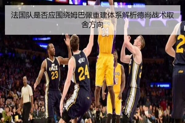 法国队是否应围绕姆巴佩重建体系解析德尚战术取舍方向