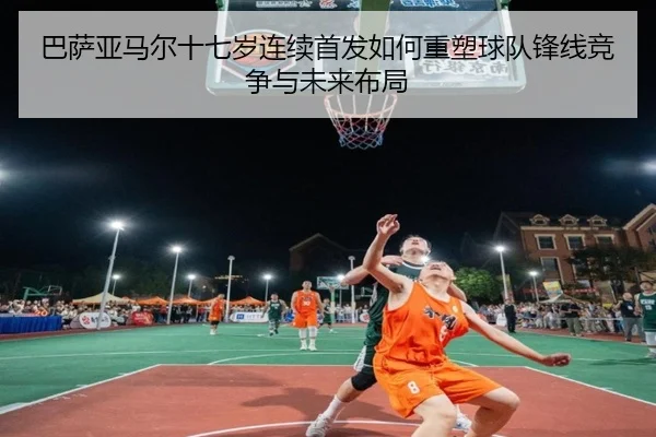 巴萨亚马尔十七岁连续首发如何重塑球队锋线竞争与未来布局