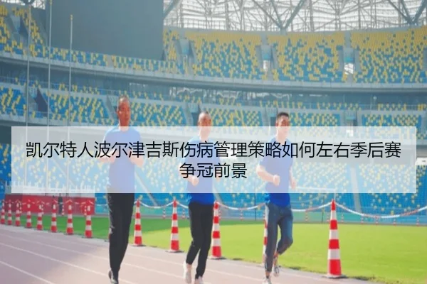 凯尔特人波尔津吉斯伤病管理策略如何左右季后赛争冠前景