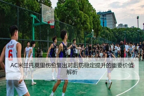 AC米兰托莫里伤愈复出对后防稳定提升的重要价值解析