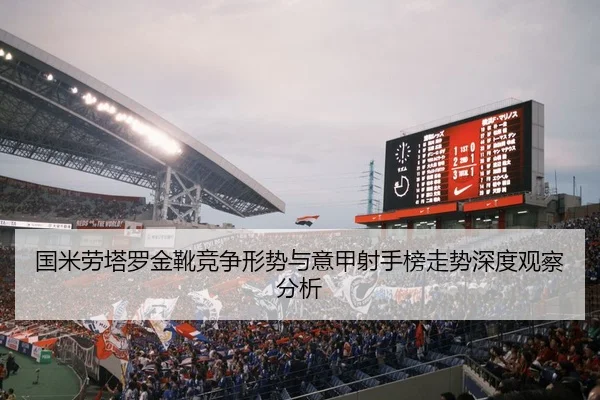 国米劳塔罗金靴竞争形势与意甲射手榜走势深度观察分析