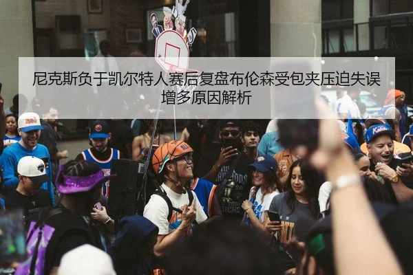 尼克斯负于凯尔特人赛后复盘布伦森受包夹压迫失误增多原因解析