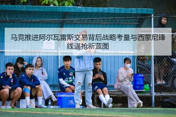 马竞推进阿尔瓦雷斯交易背后战略考量与西蒙尼锋线逼抢新蓝图